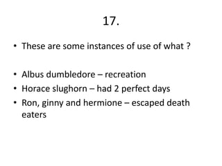 17.
• These are some instances of use of what ?
• Albus dumbledore – recreation
• Horace slughorn – had 2 perfect days
• Ron, ginny and hermione – escaped death
eaters
 