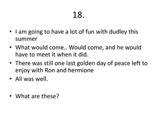 18.
• I am going to have a lot of fun with dudley this
summer
• What would come.. Would come, and he would
have to meet it when it did.
• There was still one last golden day of peace left to
enjoy with Ron and hermione
• All was well.
• What are these?
 