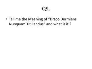 Q9.
• Tell me the Meaning of “Draco Dormiens
Nunquam Titillandus” and what is it ?
 
