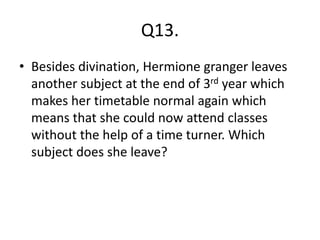 Q13.
• Besides divination, Hermione granger leaves
another subject at the end of 3rd year which
makes her timetable normal again which
means that she could now attend classes
without the help of a time turner. Which
subject does she leave?
 