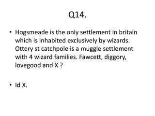 Q14.
• Hogsmeade is the only settlement in britain
which is inhabited exclusively by wizards.
Ottery st catchpole is a muggle settlement
with 4 wizard families. Fawcett, diggory,
lovegood and X ?
• Id X.
 