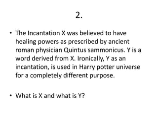 2.
• The Incantation X was believed to have
healing powers as prescribed by ancient
roman physician Quintus sammonicus. Y is a
word derived from X. Ironically, Y as an
incantation, is used in Harry potter universe
for a completely different purpose.
• What is X and what is Y?
 