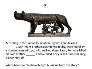 3.
According to the Roman foundation Legend, Romulus and
_______, twin infant brothers abandoned to die, were found by
a she-wolf named Lupa, who suckled them. Later, Romulus killed
his twin brother ______ and founded a city called Rome, naming
it after himself.
Which harry potter character got his name from this story?
 