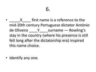 6.
• _____X____ first name is a reference to the
mid-20th century Portuguese dictator António
de Oliveira ____Y____surname — Rowling’s
stay in the country (where his presence is still
felt long after the dictatorship era) inspired
this name choice.
• Identify any one.
 