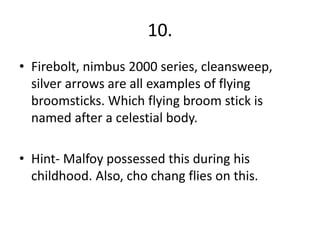 10.
• Firebolt, nimbus 2000 series, cleansweep,
silver arrows are all examples of flying
broomsticks. Which flying broom stick is
named after a celestial body.
• Hint- Malfoy possessed this during his
childhood. Also, cho chang flies on this.
 