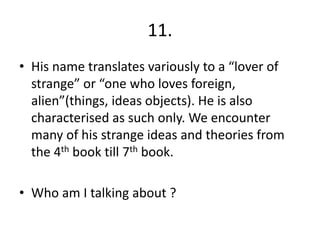 11.
• His name translates variously to a “lover of
strange” or “one who loves foreign,
alien”(things, ideas objects). He is also
characterised as such only. We encounter
many of his strange ideas and theories from
the 4th book till 7th book.
• Who am I talking about ?
 