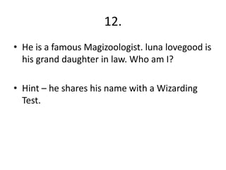 12.
• He is a famous Magizoologist. luna lovegood is
his grand daughter in law. Who am I?
• Hint – he shares his name with a Wizarding
Test.
 