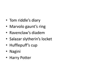 • Tom riddle’s diary
• Marvolo gaunt’s ring
• Ravenclaw’s diadem
• Salazar slytherin’s locket
• Hufflepuff’s cup
• Nagini
• Harry Potter
 