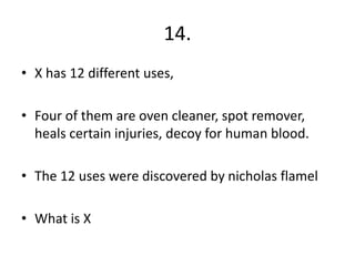 14.
• X has 12 different uses,
• Four of them are oven cleaner, spot remover,
heals certain injuries, decoy for human blood.
• The 12 uses were discovered by nicholas flamel
• What is X
 