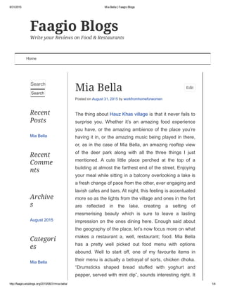 8/31/2015 Mia Bella | Faagio Blogs
http://faagio.edublogs.org/2015/08/31/mia­bella/ 1/4
Search … 
Search
Recent
Posts
Mia Bella
Recent
Comme
nts
Archive
s
August 2015
Categori
es
Mia Bella
Faagio Blogs
Write your Reviews on Food & Restaurants
Home
Mia Bella
Posted on August 31, 2015 by workfromhomeforwomen
The thing about Hauz Khas village is that it never fails to
surprise  you.  Whether  it’s  an  amazing  food  experience
you have, or the amazing ambience of the place you’re
having it in, or the amazing music being played in there,
or, as in the case of Mia Bella, an amazing rooftop view
of  the  deer  park  along  with  all  the  three  things  I  just
mentioned.  A  cute  little  place  perched  at  the  top  of  a
building at almost the farthest end of the street, Enjoying
your meal while sitting in a balcony overlooking a lake is
a fresh change of pace from the other, ever engaging and
lavish cafes and bars. At night, this feeling is accentuated
more so as the lights from the village and ones in the fort
are  reflected  in  the  lake,  creating  a  setting  of
mesmerising  beauty  which  is  sure  to  leave  a  lasting
impression on the ones dining here. Enough said about
the geography of the place, let’s now focus more on what
makes  a  restaurant  a,  well,  restaurant;  food.  Mia  Bella
has  a  pretty  well  picked  out  food  menu  with  options
abound.  Well  to  start  off,  one  of  my  favourite  items  in
their menu is actually a betrayal of sorts, chicken dhoka.
“Drumsticks  shaped  bread  stuffed  with  yoghurt  and
pepper, served with mint dip”, sounds interesting right. It
Edit
 