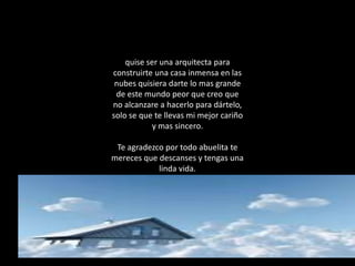 quise ser una arquitecta para
construirte una casa inmensa en las
 nubes quisiera darte lo mas grande
 de este mundo peor que creo que
no alcanzare a hacerlo para dártelo,
solo se que te llevas mi mejor cariño
            y mas sincero.

 Te agradezco por todo abuelita te
mereces que descanses y tengas una
            linda vida.
 