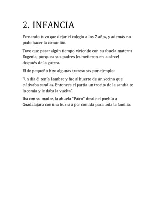 2. INFANCIA
Fernando tuvo que dejar el colegio a los 7 años, y además no
pudo hacer la comunión.
Tuvo que pasar algún tiempo viviendo con su abuela materna
Eugenia, porque a sus padres les metieron en la cárcel
después de la guerra.
El de pequeño hizo algunas travesuras por ejemplo:
“Un día él tenía hambre y fue al huerto de un vecino que
cultivaba sandias. Entonces el partía un trocito de la sandía se
lo comía y le daba la vuelta”.
Iba con su madre, la abuela “Patro” desde el pueblo a
Guadalajara con una burra a por comida para toda la familia.
 