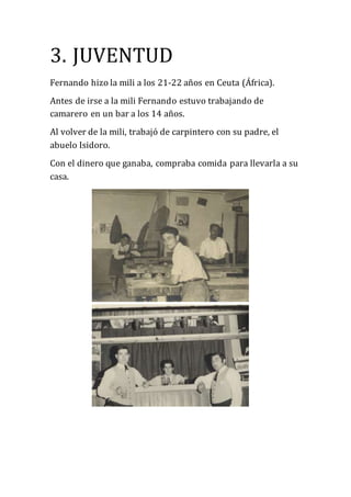3. JUVENTUD
Fernando hizo la mili a los 21-22 años en Ceuta (África).
Antes de irse a la mili Fernando estuvo trabajando de
camarero en un bar a los 14 años.
Al volver de la mili, trabajó de carpintero con su padre, el
abuelo Isidoro.
Con el dinero que ganaba, compraba comida para llevarla a su
casa.
 
