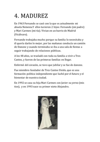 4. MADUREZ
En 1963 Fernando se casó con la que es actualmente mi
abuela Nemesia.Y ellos tuvieron 2 hijos: Fernando (mi padre)
y Mari Carmen (mi tía). Vivian en un barrio de Madrid
(Vicálvaro).
Fernando trabajaba mucho porque su familia lo necesitaba y
él quería darles lo mejor, por las mañanas conducía un camión
de Danone y cuando terminaba se iba a una sala de fiestas a
seguir trabajando de relaciones públicas.
A los 48 años, se trasladó con toda su familia a vivir a Tres
Cantos, y fueron de las primeras familias en llegar.
Enfermó del corazón, se tuvo que jubilar y se fue de danone.
Fue miembro fundador de Tres Cantos Unido, que es una
formación política independiente que luchó por el futuro y el
bienestar de nuestra ciudad.
En 1992 se casa su hija Mari Carmen con Javier su yerno (mis
tios), y en 1993 nace su primer nieto Alejandro.
 