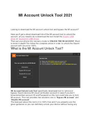 MI Account Unlock Tool 2021
Looking to download the MI account unlock tool and bypass the MI account?
Here you’ll get a direct download link of the MI account tool to unlock the
account, all you need to do is download the tool install the Xiaomi USB
driver or Qualcomm USB Driver.
Then put your phone into recovery mode to UNLOCK THE MI ACCOUNT. Want
to know in-depth? So follow the complete article in order to unlock the Xiaomi
account with any error 100%.
What is the MI Account Unlock Tool?
MI Account Unlock Lock Tool specifically developed toot to remove or
bypass Xiaomi devices MI cloud verification account in case if you don’t
know/remember account ID and Password so this tool could help you to lock
MI account. This tool provides two solutions one is “Bypass MI account” and
“Disable MI account“.
The best part about this tool is it is 100% free and if you properly use the
given guidance so you can definitely unlock your device without facing any
 
