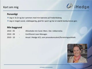 Kort om mig

  Personligt
   Jeg er 31 år og bor sammen med min kæreste på Frederiksberg.
   Jeg er meget social, videbegærlig, glad for sport og har et stærkt konkurrence gen.


  Min baggrund
  2010 - 05     -       Afsluttede min Cand. Merc. Dat. Uddannelse.
  2010 - 09     -       Certificeret Lean Manager.
  2010 - 10     -       Ansat i iHedge A/S, som proceskonsulent/forretningsarkitekt.
 