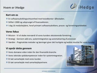 Hvem er iHedge

 Kort om os
  En softwareudviklingsvirksomhed med hovedkontor i Ørestaden.
  Stiftet i 2000 og udsprunget af finanssektoren.
  I dag 16 medarbejdere, heraf primært softwareudviklere, proces- og forretningsarkitekter.

 Vores fokus
  Mission - Vi vil skabe merværdi til vores kunders eksisterende forretning.
  Strategi - Gennem add-ons, systemintegration og automatisering af processer.
  Værdier - Pragmatiske metoder og løsninger giver det hurtigste og bedste resultat for vores kunder.

 Vi opnår dette gennem
  Vores domæne viden inden for den finansielle branche.
  Vores tekniske spidskompetencer inden for systemintegration.
  Et tæt samarbejde med vores kunder.
  Et tæt samarbejde med samarbejdspartnere.
 