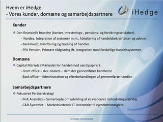 Hvem er iHedge
- Vores kunder, domæne og samarbejdspartnere
  Kunder
   Den finansielle branche (banker, investerings-, pensions- og forsikringsselskaber).
       - Nordea, Integration af systemer m.m., håndtering af handelsbekræftelser og adviser.
       - BankInvest, håndtering og tracking af handler.
       - PFA Pension, Primært rådgivning ift. integration mod forskellige handelssystemer.

  Domæne
   Capital Markets (Markedet for handel med værdipapirer).
       - Front office – dvs. dealers – dem der gennemfører handlerne.
       - Back office – Administration og efterbehandlingen af gennemførte handler.


  Samarbejdspartnere
   Fokuseret Partnerstrategi
       - FinE Analytics – Samarbejde om udvikling af et avanceret risikostyringsværktøj.
       - C&B Systemer – Markedsledende IT leverandør til ejendomsmæglere.


                                                                                               5
 