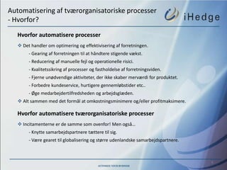 Automatisering af tværorganisatoriske processer
- Hvorfor?
   Hvorfor automatisere processer
    Det handler om optimering og effektivisering af forretningen.
        - Gearing af forretningen til at håndtere stigende vækst.
        - Reducering af manuelle fejl og operationelle risici.
        - Kvalitetssikring af processer og fastholdelse af forretningsviden.
        - Fjerne unødvendige aktiviteter, der ikke skaber merværdi for produktet.
        - Forbedre kundeservice, hurtigere gennemløbstider etc..
        - Øge medarbejdertilfredsheden og arbejdsglæden.
    Alt sammen med det formål at omkostningsminimere og/eller profitmaksimere.

   Hvorfor automatisere tværorganisatoriske processer
    Incitamenterne er de samme som ovenfor! Men også…
        - Knytte samarbejdspartnere tættere til sig.
        - Være gearet til globalisering og større udenlandske samarbejdspartnere.



                                                                                    6
 
