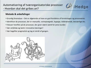Automatisering af tværorganisatoriske processer
- Hvordan skal det gribes an?
 Metode & anbefalinger
 • Grundig foranalyse – Det er afgørende at have en god forståelse af forretningen og processerne.
 • Identificer de processer, der er manuelle, rutineprægede, hyppige, tidskrævende, besværlige etc.
 • Fokuser herefter på de processer, der giver størst værdi for jeres kunder.
 • Vær ambitiøs og tænk i innovative løsninger!
 • Vær bagefter pragmatisk og tag et skridt af gangen.
 