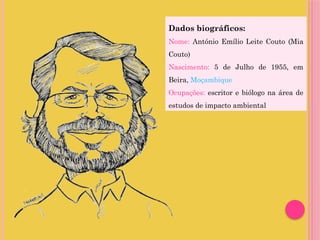 Dados biográficos:
Nome: António Emílio Leite Couto (Mia
Couto)
Nascimento: 5 de Julho de 1955, em
Beira, Moçambique
Ocupações: escritor e biólogo na área de
estudos de impacto ambiental
 