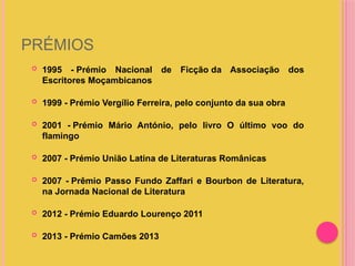 PRÉMIOS
 1995 - Prémio Nacional de Ficção da Associação dos
Escritores Moçambicanos
 1999 - Prémio Vergílio Ferreira, pelo conjunto da sua obra
 2001 - Prémio Mário António, pelo livro O último voo do
flamingo
 2007 - Prémio União Latina de Literaturas Românicas
 2007 - Prêmio Passo Fundo Zaffari e Bourbon de Literatura,
na Jornada Nacional de Literatura
 2012 - Prémio Eduardo Lourenço 2011
 2013 - Prémio Camões 2013
 