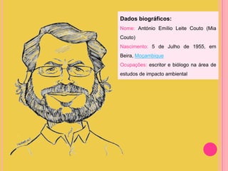Dados biográficos:
Nome: António Emílio Leite Couto (Mia
Couto)
Nascimento: 5 de Julho de 1955, em
Beira, Moçambique
Ocupações: escritor e biólogo na área de
estudos de impacto ambiental

 