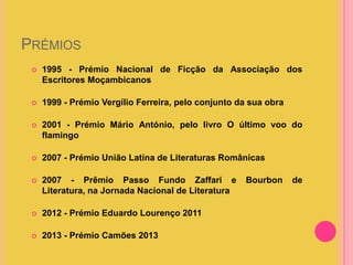 PRÉMIOS


1995 - Prémio Nacional de Ficção da Associação dos
Escritores Moçambicanos



1999 - Prémio Vergílio Ferreira, pelo conjunto da sua obra



2001 - Prémio Mário António, pelo livro O último voo do
flamingo



2007 - Prémio União Latina de Literaturas Românicas



2007 - Prêmio Passo Fundo Zaffari e
Literatura, na Jornada Nacional de Literatura



2012 - Prémio Eduardo Lourenço 2011



2013 - Prémio Camões 2013

Bourbon

de

 