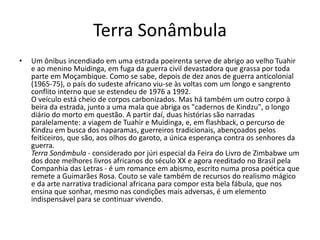 Terra Sonâmbula
• Um ônibus incendiado em uma estrada poeirenta serve de abrigo ao velho Tuahir
e ao menino Muidinga, em fuga da guerra civil devastadora que grassa por toda
parte em Moçambique. Como se sabe, depois de dez anos de guerra anticolonial
(1965-75), o país do sudeste africano viu-se às voltas com um longo e sangrento
conflito interno que se estendeu de 1976 a 1992.
O veículo está cheio de corpos carbonizados. Mas há também um outro corpo à
beira da estrada, junto a uma mala que abriga os "cadernos de Kindzu", o longo
diário do morto em questão. A partir daí, duas histórias são narradas
paralelamente: a viagem de Tuahir e Muidinga, e, em flashback, o percurso de
Kindzu em busca dos naparamas, guerreiros tradicionais, abençoados pelos
feiticeiros, que são, aos olhos do garoto, a única esperança contra os senhores da
guerra.
Terra Sonâmbula - considerado por júri especial da Feira do Livro de Zimbabwe um
dos doze melhores livros africanos do século XX e agora reeditado no Brasil pela
Companhia das Letras - é um romance em abismo, escrito numa prosa poética que
remete a Guimarães Rosa. Couto se vale também de recursos do realismo mágico
e da arte narrativa tradicional africana para compor esta bela fábula, que nos
ensina que sonhar, mesmo nas condições mais adversas, é um elemento
indispensável para se continuar vivendo.
 