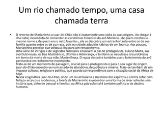 Um rio chamado tempo, uma casa
chamada terra
• O retorno de Marianinho a Luar-do-Chão não é exatamente uma volta às suas origens. Ao chegar à
ilha natal, incumbido de comandar as cerimônias fúnebres do avô Mariano - de quem recebeu o
mesmo nome e de quem era o neto favorito -, ele se descobre um estranho tanto entre os de sua
família quanto entre os de sua raça, pois na cidade adquiriu hábitos de um branco. Aos poucos,
Marianinho percebe que voltou à ilha para um renascimento.
Uma série de intrigas e de segredos familiares envolvem o pai do protagonista, Fulano Malta, sua
avó Dulcineusa, os tios Abstinêncio, Ultímio e Admirança, e também as nebulosas circunstâncias
em torno da morte de sua mãe, Mariavilhosa. O rapaz descobre também que o falecimento do avô
permanece estranhamente incompleto.
Trata-se de um momento de passagem, crucial para o protagonista e para o seu lugar de origem.
Luar-do-Chão encontra-se num estado de abandono, decadência e miséria. Trata-se também de um
impasse cultural, religioso e político, que guarda correspondência com a situação social da África de
hoje.
Nessa enigmática Luar-do-Chão, onde um rio armazena a memória dos espíritos e a terra sofre com
feitiços arcaicos e modernos, a tarefa de Marianinho é encontrar uma forma de levar adiante uma
história que, além de pessoal e familiar, na África pós-colonial é também política e de destino
humano.
 