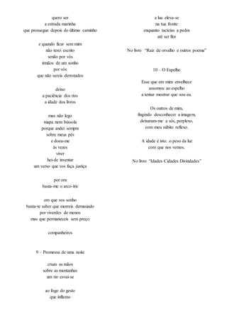 quero ser
a estrada marinha
que prossegue depois do último caminho
e quando ficar sem mim
não terei escrito
senão por vós
irmãos de um sonho
por vós
que não sereis derrotados
deixo
a paciência dos rios
a idade dos livros
mas não lego
mapa nem bússola
porque andei sempre
sobre meus pés
e doeu-me
às vezes
viver
hei-de inventar
um verso que vos faça justiça
por ora
basta-me o arco-íris
em que vos sonho
basta-te saber que morreis demasiado
por viverdes de menos
mas que permaneceis sem preço
companheiros
9 – Promessa de uma noite
cruzo as mãos
sobre as montanhas
um rio esvai-se
ao fogo do gesto
que inflamo
a lua eleva-se
na tua fronte
enquanto tacteias a pedra
até ser flor
No livro “Raiz de orvalho e outros poema”
10 – O Espelho
Esse que em mim envelhece
assomou ao espelho
a tentar mostrar que sou eu.
Os outros de mim,
fingindo desconhecer a imagem,
deixaram-me a sós, perplexo,
com meu súbito reflexo.
A idade é isto: o peso da luz
com que nos vemos.
No livro “Idades Cidades Divindades”
 