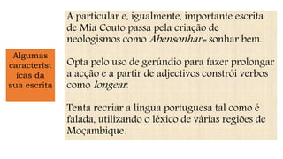 Algumas
característ
icas da
sua escrita
A particular e, igualmente, importante escrita
de Mia Couto passa pela criação de
neologismos como Abensonhar= sonhar bem.
Opta pelo uso de gerúndio para fazer prolongar
a acção e a partir de adjectivos constrói verbos
como longear.
Tenta recriar a língua portuguesa tal como é
falada, utilizando o léxico de várias regiões de
Moçambique.
 