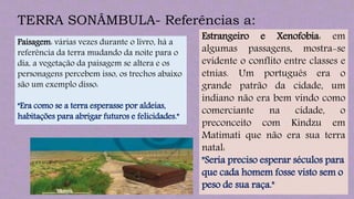 TERRA SONÂMBULA- Referências a:
Paisagem: várias vezes durante o livro, há a
referência da terra mudando da noite para o
dia, a vegetação da paisagem se altera e os
personagens percebem isso, os trechos abaixo
são um exemplo disso:
"Era como se a terra esperasse por aldeias,
habitações para abrigar futuros e felicidades."
Estrangeiro e Xenofobia: em
algumas passagens, mostra-se
evidente o conflito entre classes e
etnias. Um português era o
grande patrão da cidade, um
indiano não era bem vindo como
comerciante na cidade, o
preconceito com Kindzu em
Matimati que não era sua terra
natal:
"Seria preciso esperar séculos para
que cada homem fosse visto sem o
peso de sua raça."
 