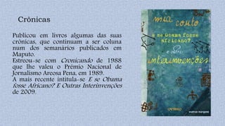 Crônicas
Publicou em livros algumas das suas
crónicas, que continuam a ser coluna
num dos semanários publicados em
Maputo.
Estreou-se com Cronicando de 1988
que lhe valeu o Prémio Nacional de
Jornalismo Areosa Pena, em 1989.
A mais recente intitula-se E se Obama
fosse Africano? E Outras Interinvenções
de 2009.
 