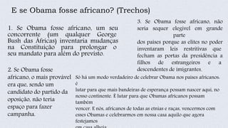 E se Obama fosse africano? (Trechos)
1. Se Obama fosse africano, um seu
concorrente (um qualquer George
Bush das Áfricas) inventaria mudanças
na Constituição para prolongar o
seu mandato para além do previsto.
2. Se Obama fosse
africano, o mais provável
era que, sendo um
candidato do partido da
oposição, não teria
espaço para fazer
campanha.
3. Se Obama fosse africano, não
seria sequer elegível em grande
parte
dos países porque as elites no poder
inventaram leis restritivas que
fecham as portas da presidência a
filhos de estrangeiros e a
descendentes de imigrantes.
Só há um modo verdadeiro de celebrar Obama nos países africanos:
é
lutar para que mais bandeiras de esperança possam nascer aqui, no
nosso continente. É lutar para que Obamas africanos possam
também
vencer. E nós, africanos de todas as etnias e raças, vencermos com
esses Obamas e celebrarmos em nossa casa aquilo que agora
festejamos
 