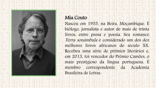 Mia Couto
Nasceu em 1955, na Beira, Moçambique. É
biólogo, jornalista e autor de mais de trinta
livros, entre prosa e poesia. Seu romance
Terra sonâmbula é considerado um dos dez
melhores livros africanos do século XX.
Recebeu uma série de prêmios literários e,
em 2013, foi vencedor do Prêmio Camões, o
mais prestigioso da língua portuguesa. É
membro correspondente da Academia
Brasileira de Letras.
 