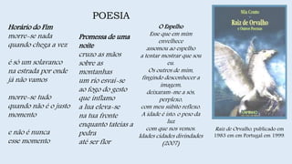POESIA
Raiz de Orvalho, publicado em
1983 em em Portugal em 1999.
Horário do Fim
morre-se nada
quando chega a vez
é só um solavanco
na estrada por onde
já não vamos
morre-se tudo
quando não é o justo
momento
e não é nunca
esse momento
Promessa de uma
noite
cruzo as mãos
sobre as
montanhas
um rio esvai-se
ao fogo do gesto
que inflamo
a lua eleva-se
na tua fronte
enquanto tateias a
pedra
até ser flor
O Espelho
Esse que em mim
envelhece
assomou ao espelho
a tentar mostrar que sou
eu.
Os outros de mim,
fingindo desconhecer a
imagem,
deixaram-me a sós,
perplexo,
com meu súbito reflexo.
A idade é isto: o peso da
luz
com que nos vemos.
Idades cidades divindades
(2007)
 