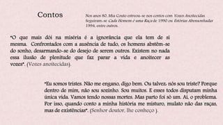 Contos Nos anos 80, Mia Couto estreou-se nos contos com Vozes Anoitecidas.
Seguiram-se Cada Homem é uma Raça de 1990 ou Estórias Abensonhadas
1994, entre outros.
“O que mais dói na miséria é a ignorância que ela tem de si
mesma. Confrontados com a ausência de tudo, os homens abstêm-se
do sonho, desarmando-se do desejo de serem outros. Existem no nada
essa ilusão de plenitude que faz parar a vida e anoitecer as
vozes”. (Vozes anoitecidas).
“Eu somos tristes. Não me engano, digo bem. Ou talvez: nós sou triste? Porque
dentro de mim, não sou sozinho. Sou muitos. E esses todos disputam minha
única vida. Vamos tendo nossas mortes. Mas parto foi só um. Aí, o problema.
Por isso, quando conto a minha história me misturo, mulato não das raças,
mas de existências”. (Senhor doutor, lhe conheço ).
 