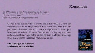 Em 1992 estreou-se com Terra Sonâmbula que lhe valeu o
Prémio Nacional de Ficção da Associação dos Escritores
Moçambicanos em 1995.
Seguiu-se A Varanda do Frangipani entre outros.
Romances
O livro Terra Sonâmbula foi escrito em 1992 por Mia Couto, um
renomado autor de Moçambique. Esse livro traz para nós, um
português diferente, cheio de toques regionalistas desse pais
lusofono e de raízes africanas. Em toda obra, a linguagem chama
a atenção do leitor, seja pelos termos comuns a Moçambique, seja
pelos neologismos e criações poéticas do autor.
"Desconsigo de dormir"
"Fidamãe desse Kindzu"
 