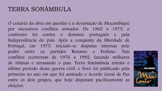 TERRA SONÂMBULA
O cenário da obra em questão é a devastação de Moçambique
por sucessivos conflitos armados. De 1965 a 1975, o
confronto foi contra o domínio português e pela
Independência do país. Após a conquista da liberdade de
Portugal, em 1975, iniciam-se disputas internas pelo
poder entre os partidos Renamo e Frelimo. Tais
conflitos ocorreram de 1976 a 1992, fazendo milhares
de vítimas e arrasando o país. Terra Sonâmbula retrata o
último período dessa guerra civil, o livro foi publicado pela
primeira no ano em que foi assinado o Acordo Geral de Paz
entre os dois grupos, que hoje disputam pacificamente as
eleições.
 