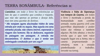 TERRA SONÂMBULA- Referências a:
Caminhos: em todo o livro há referências ao
fato de que o caminho que conduz o viajante,
que não são apenas as pernas e desejo dele,
mas sim uma questão do destino:
" Me surgiam agora alucinadas visões de uma
estrada por onde eu seguia. Mas aquela era uma
estranha picada: não estava imóvel, esperando a
viagem dos homens. Ela se deslocava, seguindo
de paisagem em paisagem. A estrada me
descaminhou. O destino o que é senão um
embriagado conduzido por um cego?"
Violência e Falta de Esperança
nos tempos de Guerra: em todos
o livro é mostrada a perda da
humanidade num conflito
armado, numa guerra civil com
guerrilhas disputando o poder
todos são vítimas e também
algozes. Na foto abaixo, o trecho
revela que o que tem valor
naquele lugar era a Arma, não a
caneta (representando os
estudos), nem a enxada
(simbolizando o trabalho,
investir na terra).
 