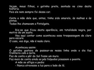 Vejam, meus filhos, o gatinho preto, sentado no cimo desta
história.
Pois ele nem sempre foi dessa cor.
Conta a mãe dele que, antes, tinha sido amarelo, às malhas e às
pintas.
Todos lhe chamavam o Pintalgato.
Diz-se que ficou desta aparência, em totalidade negra, por
motivo de um susto.
Vou aqui contar como aconteceu essa trespassagem de claro
para escuro.
O caso, vos digo, não é nada claro.
Aconteceu assim:
O gatinho gostava de passear-se nessa linha onde o dia faz
fronteira com a noite.
Faz de conta o pôr do Sol fosse um muro.
Faz mais de conta ainda os pés felpudos pisassem o poente.
A mãe se afligia e pedia:
- Nunca atravesse a luz para o lado de lá.

 