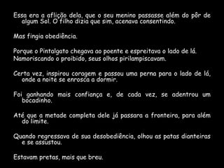 Essa era a aflição dela, que o seu menino passasse além do pôr de
algum Sol. O filho dizia que sim, acenava consentindo.

Mas fingia obediência.
Porque o Pintalgato chegava ao poente e espreitava o lado de lá.
Namoriscando o proibido, seus olhos pirilampiscavam.
Certa vez, inspirou coragem e passou uma perna para o lado de lá,
onde a noite se enrosca a dormir.
Foi ganhando mais confiança e, de cada vez, se adentrou um
bocadinho.
Até que a metade completa dele já passara a fronteira, para além
do limite.
Quando regressava de sua desobediência, olhou as patas dianteiras
e se assustou.
Estavam pretas, mais que breu.

 