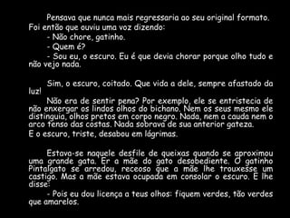 Pensava que nunca mais regressaria ao seu original formato.
Foi então que ouviu uma voz dizendo:
- Não chore, gatinho.
- Quem é?
- Sou eu, o escuro. Eu é que devia chorar porque olho tudo e
não vejo nada.
luz!

Sim, o escuro, coitado. Que vida a dele, sempre afastado da

Não era de sentir pena? Por exemplo, ele se entristecia de
não enxergar os lindos olhos do bichano. Nem os seus mesmo ele
distinguia, olhos pretos em corpo negro. Nada, nem a cauda nem o
arco tenso das costas. Nada sobrava de sua anterior gateza.
E o escuro, triste, desabou em lágrimas.
Estava-se naquele desfile de queixas quando se aproximou
uma grande gata. Er a mãe do gato desobediente. O gatinho
Pintalgato se arredou, receoso que a mãe lhe trouxesse um
castigo. Mas a mãe estava ocupada em consolar o escuro. E lhe
disse:
- Pois eu dou licença a teus olhos: fiquem verdes, tão verdes
que amarelos.

 