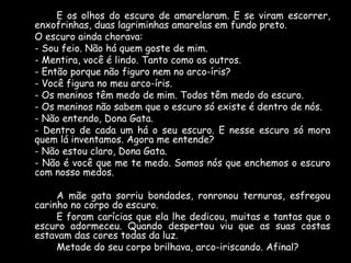 E os olhos do escuro de amarelaram. E se viram escorrer,
enxofrinhas, duas lagriminhas amarelas em fundo preto.
O escuro ainda chorava:
- Sou feio. Não há quem goste de mim.
- Mentira, você é lindo. Tanto como os outros.
- Então porque não figuro nem no arco-íris?
- Você figura no meu arco-íris.
- Os meninos têm medo de mim. Todos têm medo do escuro.
- Os meninos não sabem que o escuro só existe é dentro de nós.
- Não entendo, Dona Gata.
- Dentro de cada um há o seu escuro. E nesse escuro só mora
quem lá inventamos. Agora me entende?
- Não estou claro, Dona Gata.
- Não é você que me te medo. Somos nós que enchemos o escuro
com nosso medos.
A mãe gata sorriu bondades, ronronou ternuras, esfregou
carinho no corpo do escuro.
E foram carícias que ela lhe dedicou, muitas e tantas que o
escuro adormeceu. Quando despertou viu que as suas costas
estavam das cores todas da luz.
Metade do seu corpo brilhava, arco-iriscando. Afinal?

 