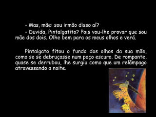 - Mas, mãe: sou irmão disso aí?
- Duvida, Pintalgatito? Pois vou-lhe provar que sou
mãe dos dois. Olhe bem para os meus olhos e verá.
Pintalgato fitou o fundo dos olhos da sua mãe,
como se se debruçasse num poço escuro. De rompante,
quase se derrubou, lhe surgiu como que um relâmpago
atravessando a noite.

 