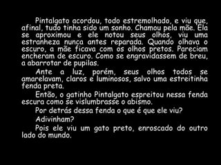 Pintalgato acordou, todo estremolhado, e viu que,
afinal, tudo tinha sido um sonho. Chamou pela mãe. Ela
se aproximou e ele notou seus olhos, viu uma
estranheza nunca antes reparada. Quando olhava o
escuro, a mãe ficava com os olhos pretos. Pareciam
encheram de escuro. Como se engravidassem de breu,
a abarrotar de pupilas.
Ante a luz, porém, seus olhos todos se
amarelavam, claros e luminosos, salvo uma estreitinha
fenda preta.
Então, o gatinho Pintalgato espreitou nessa fenda
escura como se vislumbrasse o abismo.
Por detrás dessa fenda o que é que ele viu?
Adivinham?
Pois ele viu um gato preto, enroscado do outro
lado do mundo.

 