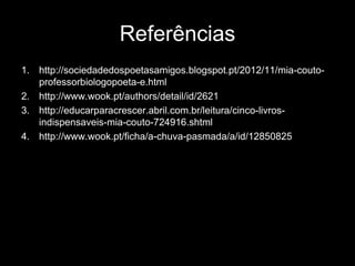Referências
1. http://sociedadedospoetasamigos.blogspot.pt/2012/11/mia-coutoprofessorbiologopoeta-e.html
2. http://www.wook.pt/authors/detail/id/2621
3. http://educarparacrescer.abril.com.br/leitura/cinco-livrosindispensaveis-mia-couto-724916.shtml
4. http://www.wook.pt/ficha/a-chuva-pasmada/a/id/12850825

 