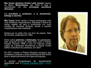 Mia Couto (António Emílio Leite Couto) nasceu
na Beira, Moçambique, em 1955 e hoje é
considerado um dos principais escritores
africanos
Foi jornalista e professor, e é, atualmente,
biólogo e escritor.
Mia Couto tenta recriar a língua portuguesa com
uma influência moçambicana, utilizando o léxico de
várias regiões do país e produzindo um novo
modelo de narrativa africana, sendo o escritor
moçambicano mais traduzido.
Estreou-se no prelo com um livro de poesia, Raiz
de Orvalho, publicado em 1983
Entre outros prémios e distinções, foi galardoado,
pelo conjunto da sua já vasta obra, com o Prémio
Vergílio Ferreira 1999 e com os Prémios União
Latina de Literaturas Românicas e Passo Fundo
Zaffari e Bourbon de Literatura, em 2007.

Em 2011 venceu o Prémio Eduardo Lourenço, que
se destina a premiar o forte contributo de Mia Couto
para o desenvolvimento da língua portuguesa.
O escritor moçambicano foi recentemente
galardoado com o Prémio Camões 2013. -Vídeo
RTP

 