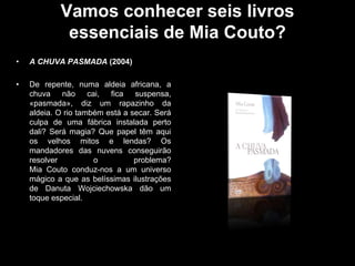 Vamos conhecer seis livros
essenciais de Mia Couto?
•

A CHUVA PASMADA (2004)

•

De repente, numa aldeia africana, a
chuva não cai, fica suspensa,
«pasmada», diz um rapazinho da
aldeia. O rio também está a secar. Será
culpa de uma fábrica instalada perto
dali? Será magia? Que papel têm aqui
os velhos mitos e lendas? Os
mandadores das nuvens conseguirão
resolver
o
problema?
Mia Couto conduz-nos a um universo
mágico a que as belíssimas ilustrações
de Danuta Wojciechowska dão um
toque especial.

 